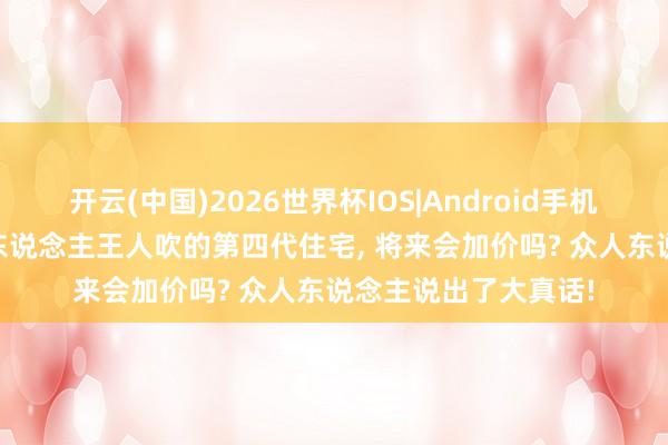 开云(中国)2026世界杯IOS|Android手机app下载 东说念主东说念主王人吹的第四代住宅, 将来会加价吗? 众人东说念主说出了大真话!