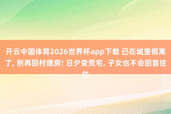 开云中国体育2026世界杯app下载 已在城里假寓了, 别再回村建房! 日夕变荒宅, 子女也不会回首住