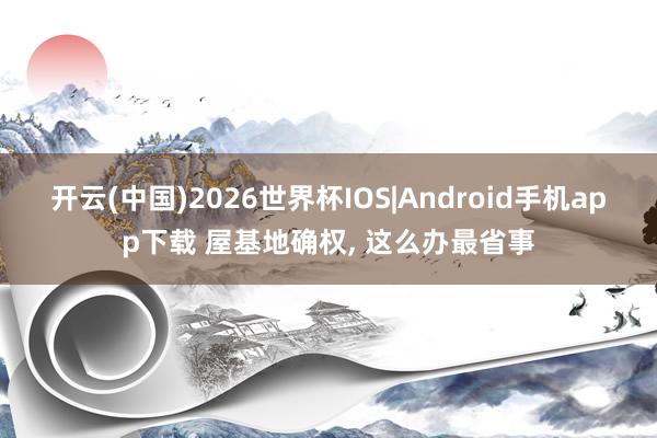 开云(中国)2026世界杯IOS|Android手机app下载 屋基地确权, 这么办最省事