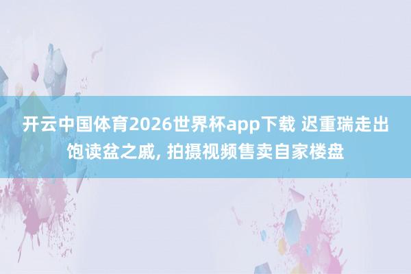 开云中国体育2026世界杯app下载 迟重瑞走出饱读盆之戚, 拍摄视频售卖自家楼盘