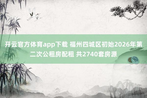 开云官方体育app下载 福州四城区初始2026年第二次公租房配租 共2740套房源