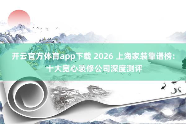 开云官方体育app下载 2026 上海家装靠谱榜: 十大宽心装修公司深度测评