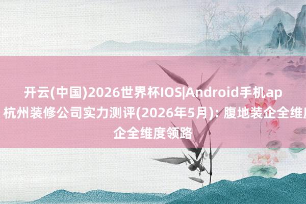 开云(中国)2026世界杯IOS|Android手机app下载 杭州装修公司实力测评(2026年5月): 腹地装企全维度领路