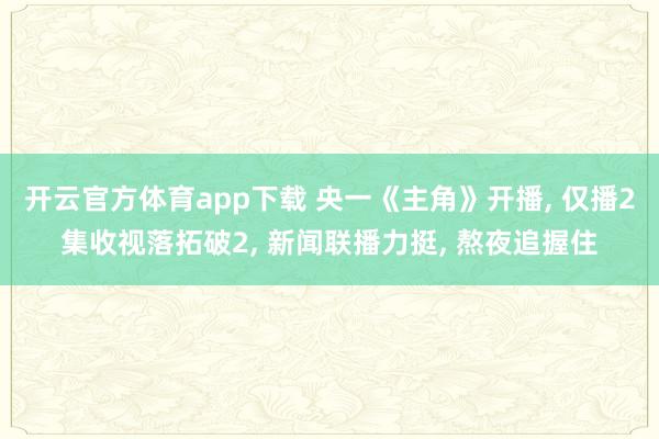 开云官方体育app下载 央一《主角》开播, 仅播2集收视落拓破2, 新闻联播力挺, 熬夜追握住
