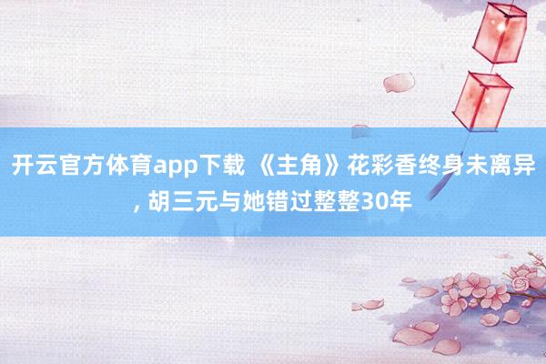开云官方体育app下载 《主角》花彩香终身未离异, 胡三元与她错过整整30年