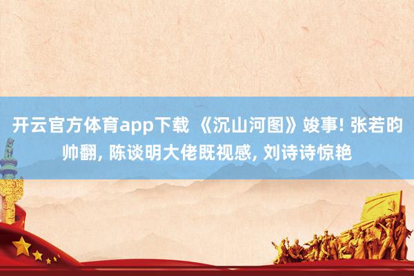 开云官方体育app下载 《沉山河图》竣事! 张若昀帅翻, 陈谈明大佬既视感, 刘诗诗惊艳