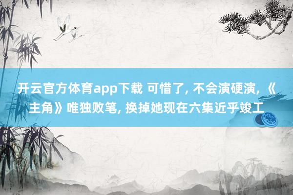 开云官方体育app下载 可惜了, 不会演硬演, 《主角》唯独败笔, 换掉她现在六集近乎竣工