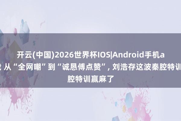 开云(中国)2026世界杯IOS|Android手机app下载 从“全网嘲”到“诚恳傅点赞”， 刘浩存这波秦腔特训赢麻了