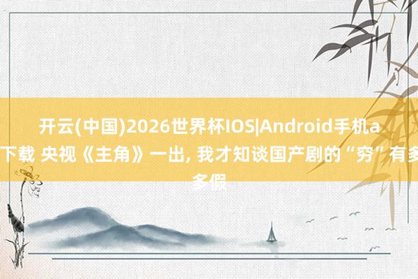 开云(中国)2026世界杯IOS|Android手机app下载 央视《主角》一出, 我才知谈国产剧的“穷”有多假