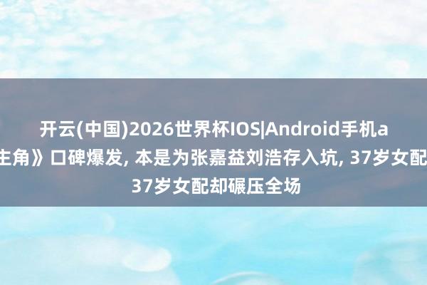 开云(中国)2026世界杯IOS|Android手机app下载 《主角》口碑爆发, 本是为张嘉益刘浩存入坑, 37岁女配却碾压全场