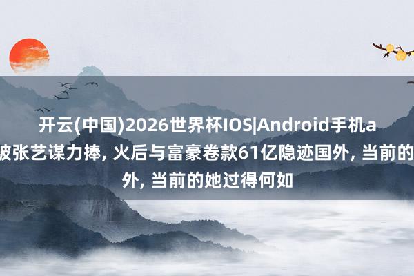 开云(中国)2026世界杯IOS|Android手机app下载 曾被张艺谋力捧, 火后与富豪卷款61亿隐迹国外, 当前的她过得何如