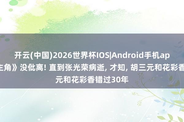 开云(中国)2026世界杯IOS|Android手机app下载 《主角》没仳离! 直到张光荣病逝, 才知, 胡三元和花彩香错过30年
