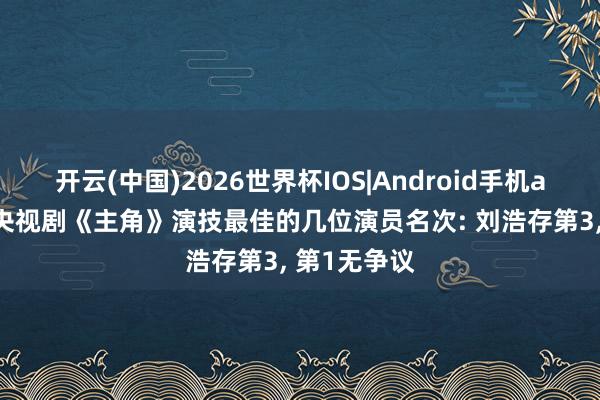 开云(中国)2026世界杯IOS|Android手机app下载 给央视剧《主角》演技最佳的几位演员名次: 刘浩存第3， 第1无争议