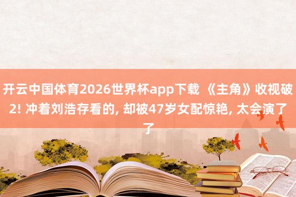 开云中国体育2026世界杯app下载 《主角》收视破2! 冲着刘浩存看的, 却被47岁女配惊艳, 太会演了