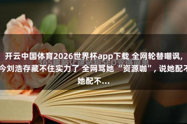开云中国体育2026世界杯app下载 全网轮替嘲讽, 如今刘浩存藏不住实力了 全网骂她 “资源咖”, 说她配不...