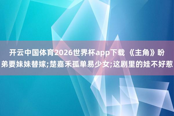 开云中国体育2026世界杯app下载 《主角》盼弟要妹妹替嫁;楚嘉禾孤单易少女;这剧里的娃不好惹