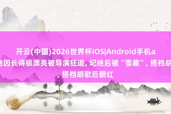 开云(中国)2026世界杯IOS|Android手机app下载 她因长得极漂亮被导演狂追, 圮绝后被“雪藏”, 搭档胡歌后翻红