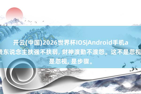 开云(中国)2026世界杯IOS|Android手机app下载 贵东说念主扶强不扶弱, 财神渡勤不渡怨。这不是忽视, 是步骤。