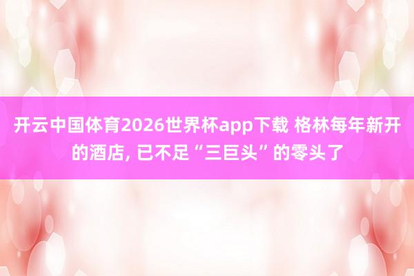 开云中国体育2026世界杯app下载 格林每年新开的酒店, 已不足“三巨头”的零头了