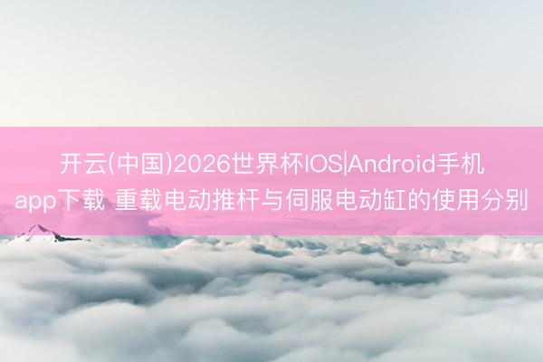 开云(中国)2026世界杯IOS|Android手机app下载 重载电动推杆与伺服电动缸的使用分别
