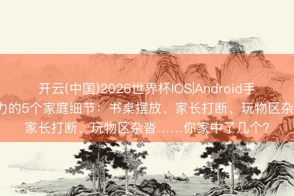 开云(中国)2026世界杯IOS|Android手机app下载 根除专注力的5个家庭细节:书桌摆放、家长打断、玩物区杂沓……你家中了几个?