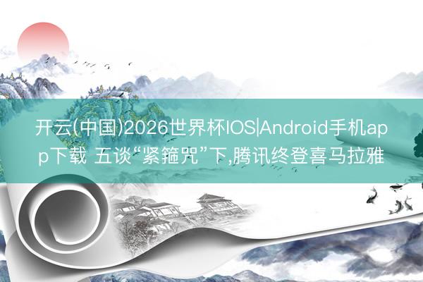 开云(中国)2026世界杯IOS|Android手机app下载 五谈“紧箍咒”下，腾讯终登喜马拉雅