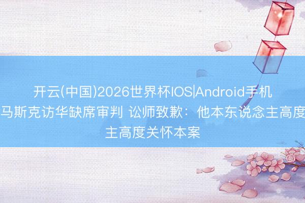 开云(中国)2026世界杯IOS|Android手机app下载 马斯克访华缺席审判 讼师致歉:他本东说念主高度关怀本案