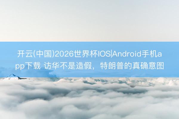 开云(中国)2026世界杯IOS|Android手机app下载 访华不是造假,特朗普的真确意图