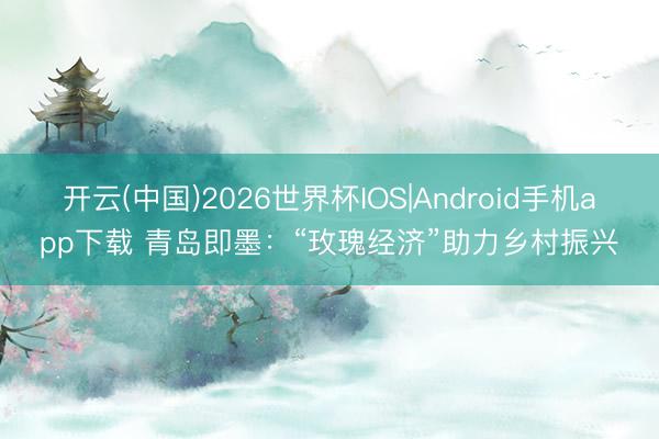 开云(中国)2026世界杯IOS|Android手机app下载 青岛即墨:“玫瑰经济”助力乡村振兴