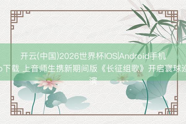 开云(中国)2026世界杯IOS|Android手机app下载 上音师生携新期间版《长征组歌》开启寰球巡演