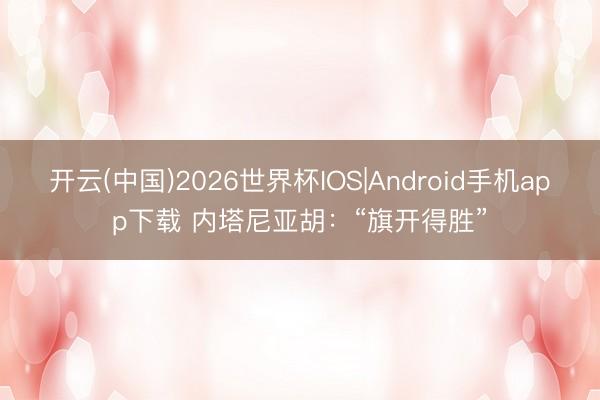 开云(中国)2026世界杯IOS|Android手机app下载 内塔尼亚胡：“旗开得胜”