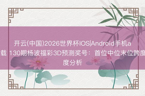 开云(中国)2026世界杯IOS|Android手机app下载 130期杨波福彩3D预测奖号：首位中位末位跨度分析