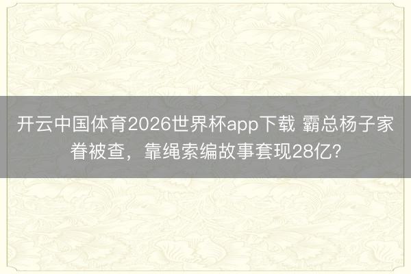 开云中国体育2026世界杯app下载 霸总杨子家眷被查,靠绳索编故事套现28亿?