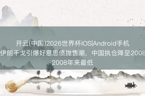 开云(中国)2026世界杯IOS|Android手机app下载 伊朗干戈引爆好意思债抛售潮,中国执仓降至2008年来最低