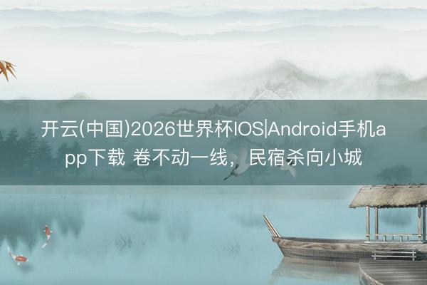 开云(中国)2026世界杯IOS|Android手机app下载 卷不动一线,民宿杀向小城