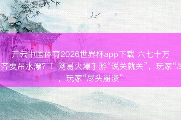 开云中国体育2026世界杯app下载 六七十万元充值，齐要吊水漂？！网易火爆手游“说关就关”，玩家“尽头崩溃”