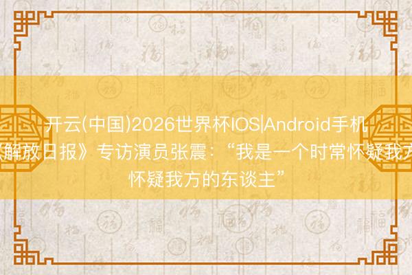 开云(中国)2026世界杯IOS|Android手机app下载 《解放日报》专访演员张震:“我是一个时常怀疑我方的东谈主”