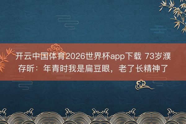 开云中国体育2026世界杯app下载 73岁濮存昕:年青时我是扁豆眼,老了长精神了