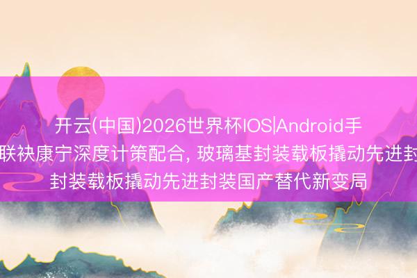 开云(中国)2026世界杯IOS|Android手机app下载 京东方联袂康宁深度计策配合, 玻璃基封装载板撬动先进封装国产替代新变局