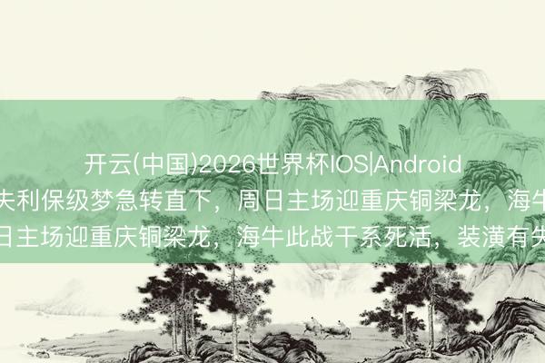 开云(中国)2026世界杯IOS|Android手机app下载 上大帅不测失利保级梦急转直下,周日主场迎重庆铜梁龙,海牛此战干系死活,装潢有失