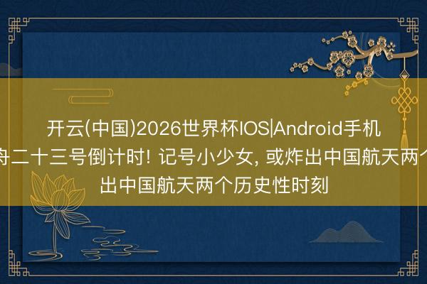 开云(中国)2026世界杯IOS|Android手机app下载 神舟二十三号倒计时! 记号小少女, 或炸出中国航天两个历史性时刻