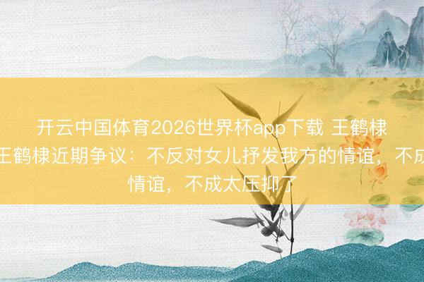 开云中国体育2026世界杯app下载 王鹤棣父亲回话王鹤棣近期争议:不反对女儿抒发我方的情谊,不成太压抑了