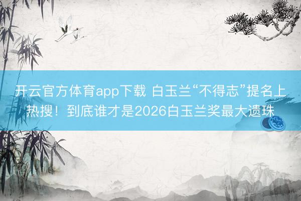 开云官方体育app下载 白玉兰“不得志”提名上热搜!到底谁才是2026白玉兰奖最大遗珠