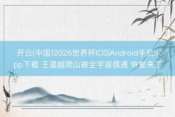 开云(中国)2026世界杯IOS|Android手机app下载 王星越爬山被全宇宙偶遇 恢复来了