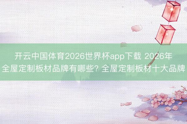 开云中国体育2026世界杯app下载 2026年全屋定制板材品牌有哪些? 全屋定制板材十大品牌
