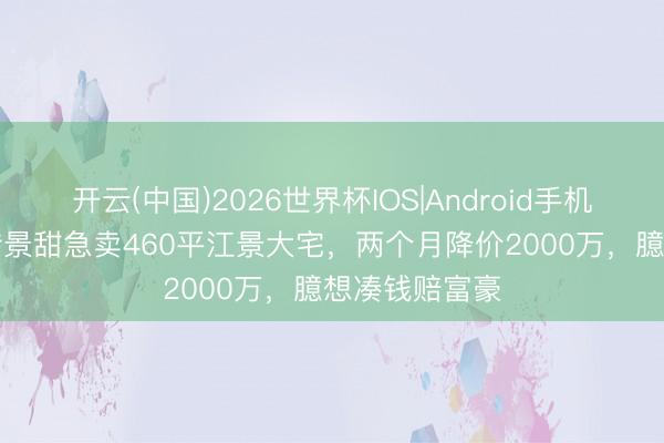 开云(中国)2026世界杯IOS|Android手机app下载 网传景甜急卖460平江景大宅,两个月降价2000万,臆想凑钱赔富豪