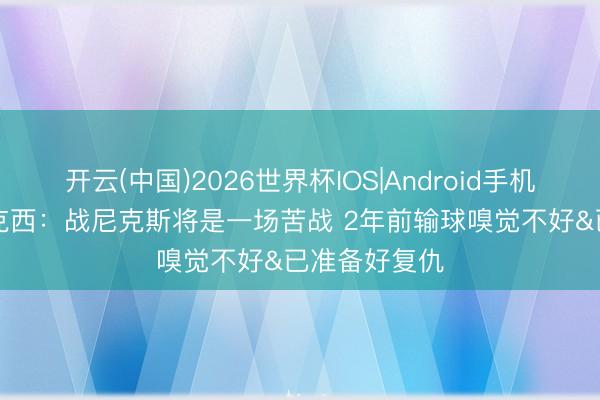 开云(中国)2026世界杯IOS|Android手机app下载 马克西:战尼克斯将是一场苦战 2年前输球嗅觉不好&已准备好复仇