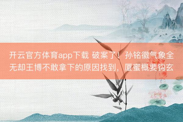 开云官方体育app下载 破案了!孙铭徽气象全无却王博不敢拿下的原因找到,厦蜜概要钩玄