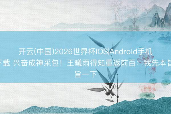 开云(中国)2026世界杯IOS|Android手机app下载 兴奋成神采包!王曦雨得知重返前百:我先本旨一下