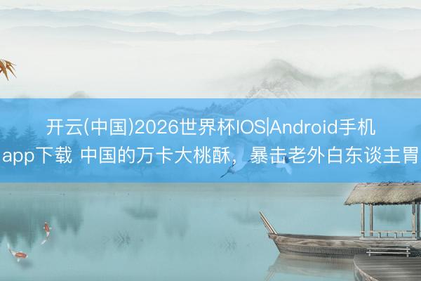 开云(中国)2026世界杯IOS|Android手机app下载 中国的万卡大桃酥，暴击老外白东谈主胃